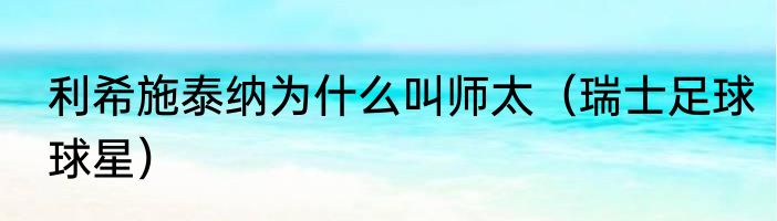 利希施泰纳为什么叫师太（瑞士足球球星）