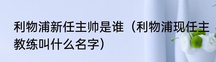 利物浦新任主帅是谁（利物浦现任主教练叫什么名字）