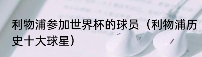 利物浦参加世界杯的球员（利物浦历史十大球星）