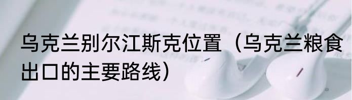 乌克兰别尔江斯克位置（乌克兰粮食出口的主要路线）