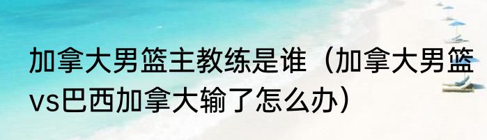加拿大男篮主教练是谁（加拿大男篮vs巴西加拿大输了怎么办）
