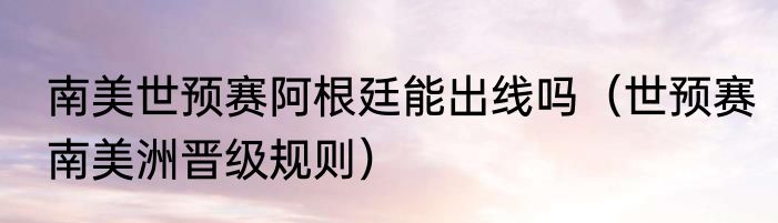 南美世预赛阿根廷能出线吗（世预赛南美洲晋级规则）
