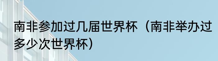 南非参加过几届世界杯（南非举办过多少次世界杯）