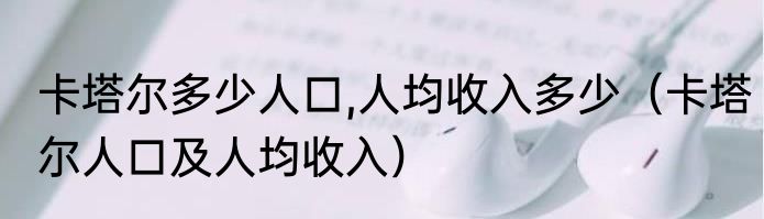 卡塔尔多少人口,人均收入多少（卡塔尔人口及人均收入）