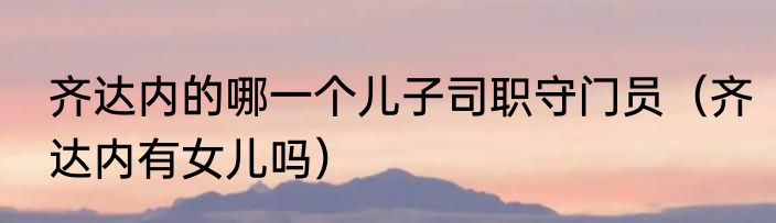 齐达内的哪一个儿子司职守门员（齐达内有女儿吗）