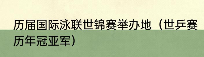 历届国际泳联世锦赛举办地（世乒赛历年冠亚军）