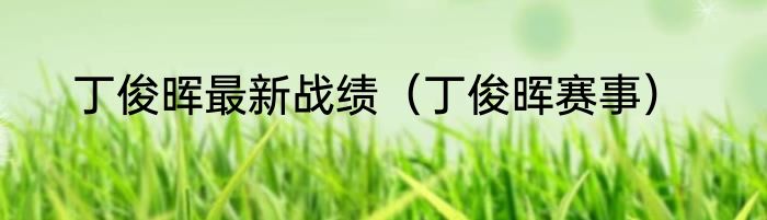 丁俊晖最新战绩（丁俊晖赛事）