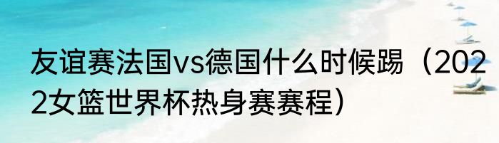 友谊赛法国vs德国什么时候踢（2022女篮世界杯热身赛赛程）