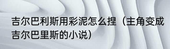 吉尔巴利斯用彩泥怎么捏（主角变成吉尔巴里斯的小说）