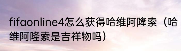 fifaonline4怎么获得哈维阿隆索（哈维阿隆索是吉祥物吗）