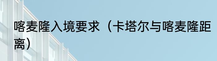 喀麦隆入境要求（卡塔尔与喀麦隆距离）