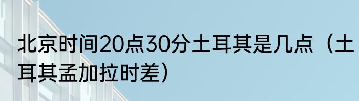 北京时间20点30分土耳其是几点（土耳其孟加拉时差）