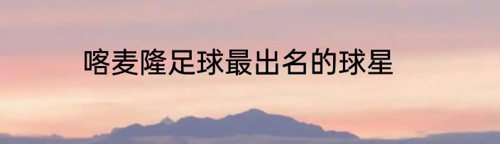 喀麦隆足球最出名的球星