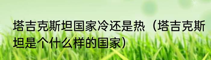 塔吉克斯坦国家冷还是热（塔吉克斯坦是个什么样的国家）