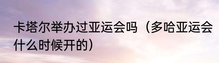 卡塔尔举办过亚运会吗（多哈亚运会什么时候开的）