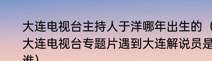 大连电视台主持人于洋哪年出生的（大连电视台专题片遇到大连解说员是谁）