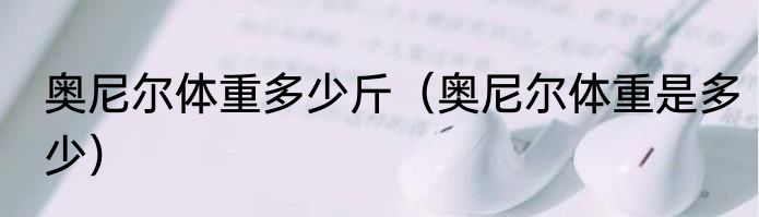 奥尼尔体重多少斤（奥尼尔体重是多少）