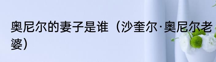 奥尼尔的妻子是谁(沙奎尔·奥尼尔老婆)