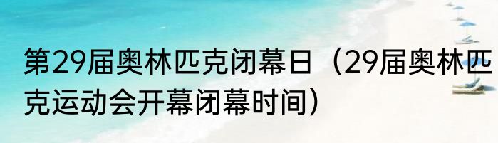 第29届奥林匹克闭幕日（29届奥林匹克运动会开幕闭幕时间）