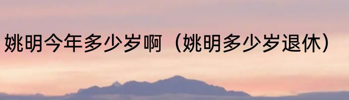 姚明今年多少岁啊（姚明多少岁退休）