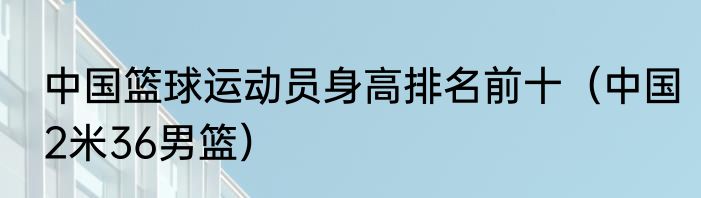 中国篮球运动员身高排名前十（中国2米36男篮）