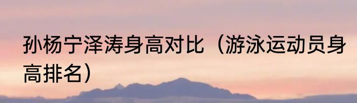 孙杨宁泽涛身高对比（游泳运动员身高排名）