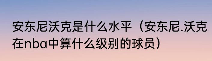 安东尼沃克是什么水平（安东尼.沃克在nba中算什么级别的球员）