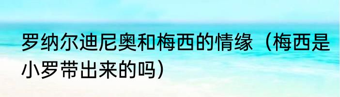 罗纳尔迪尼奥和梅西的情缘（梅西是小罗带出来的吗）