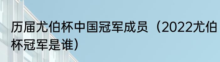 历届尤伯杯中国冠军成员（2022尤伯杯冠军是谁）