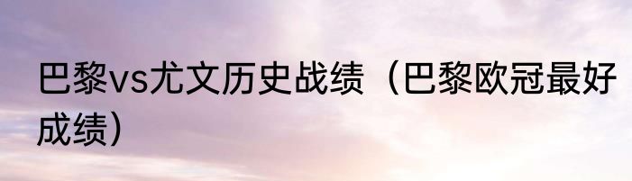 巴黎vs尤文历史战绩（巴黎欧冠最好成绩）