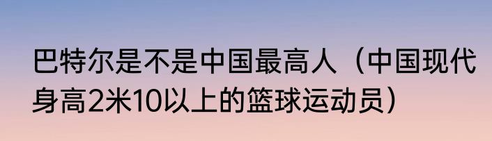 巴特尔是不是中国最高人（中国现代身高2米10以上的篮球运动员）