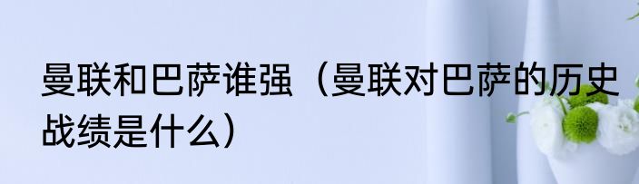 曼联和巴萨谁强（曼联对巴萨的历史战绩是什么）