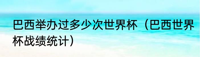 巴西举办过多少次世界杯（巴西世界杯战绩统计）