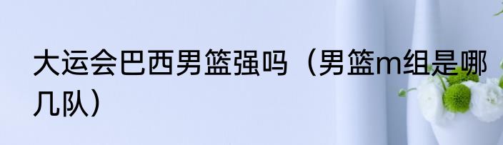 大运会巴西男篮强吗（男篮m组是哪几队）