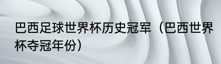 巴西足球世界杯历史冠军（巴西世界杯夺冠年份）