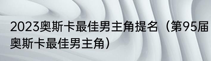 2023奥斯卡最佳男主角提名（第95届奥斯卡最佳男主角）