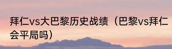 拜仁vs大巴黎历史战绩（巴黎vs拜仁会平局吗）