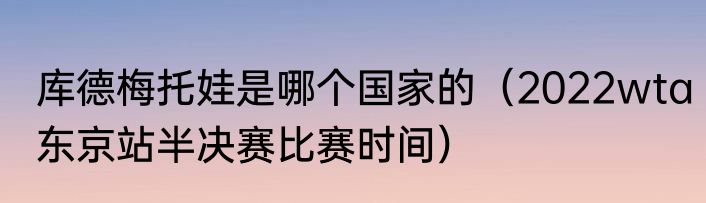 库德梅托娃是哪个国家的（2022wta东京站半决赛比赛时间）