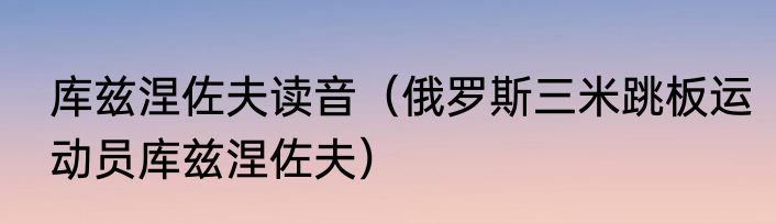库兹涅佐夫读音（俄罗斯三米跳板运动员库兹涅佐夫）