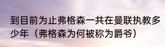 到目前为止弗格森一共在曼联执教多少年（弗格森为何被称为爵爷）