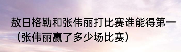 敖日格勒和张伟丽打比赛谁能得第一（张伟丽赢了多少场比赛）