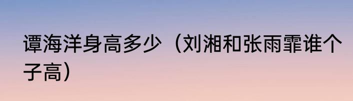 谭海洋身高多少（刘湘和张雨霏谁个子高）