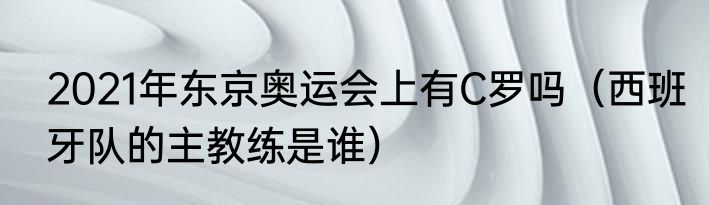 2021年东京奥运会上有C罗吗（西班牙队的主教练是谁）