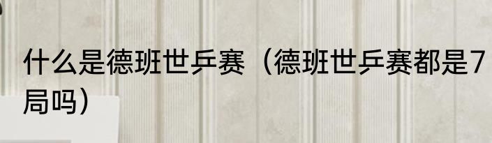 什么是德班世乒赛（德班世乒赛都是7局吗）