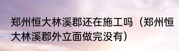 郑州恒大林溪郡还在施工吗（郑州恒大林溪郡外立面做完没有）