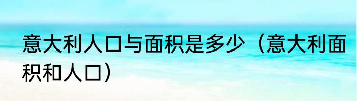 意大利人口与面积是多少（意大利面积和人口）