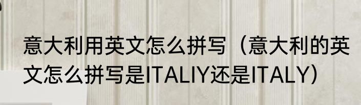 意大利用英文怎么拼写（意大利的英文怎么拼写是ITALIY还是ITALY）