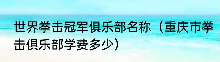 世界拳击冠军俱乐部名称（重庆市拳击俱乐部学费多少）