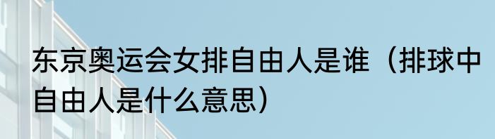 东京奥运会女排自由人是谁（排球中自由人是什么意思）