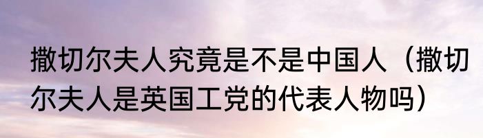 撒切尔夫人究竟是不是中国人（撒切尔夫人是英国工党的代表人物吗）